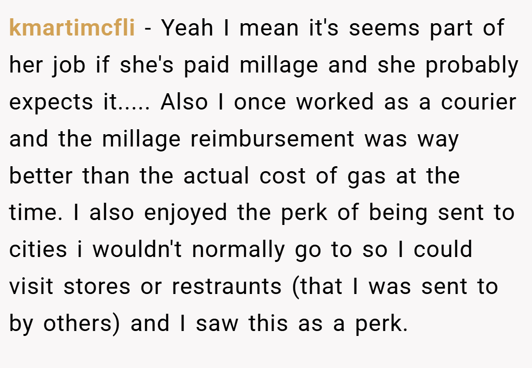 kmartimcfli − Yeah I mean it's seems part of her job if she's paid millage and she probably expects it..... Also I once worked as a courier and the millage reimbursement was way better than the actual cost of gas at the time. I also enjoyed the perk of being sent to cities i wouldn't normally go to so I could visit stores or restraunts (that I was sent to by others) and I saw this as a perk.