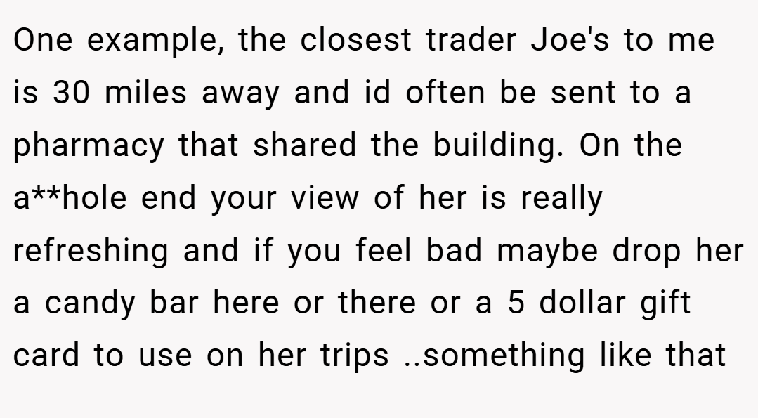 One example, the closest trader Joe's to me is 30 miles away and id often be sent to a pharmacy that shared the building. On the a**hole end your view of her is really refreshing and if you feel bad maybe drop her a candy bar here or there or a 5 dollar gift card to use on her trips ..something like that