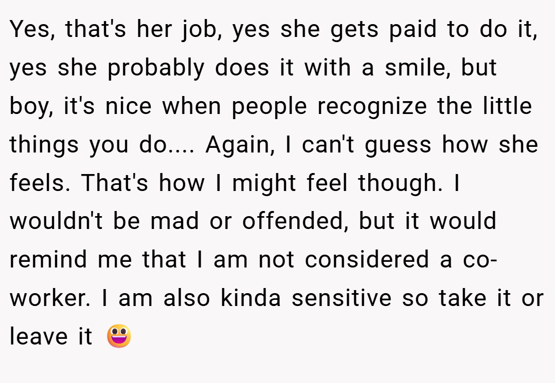 Yes, that's her job, yes she gets paid to do it, yes she probably does it with a smile, but boy, it's nice when people recognize the little things you do.... Again, I can't guess how she feels. That's how I might feel though. I wouldn't be mad or offended, but it would remind me that I am not considered a co-worker. I am also kinda sensitive so take it or leave it 😃