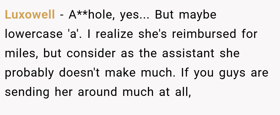 Luxowell − A**hole, yes... But maybe lowercase 'a'. I realize she's reimbursed for miles, but consider as the assistant she probably doesn't make much. If you guys are sending her around much at all,