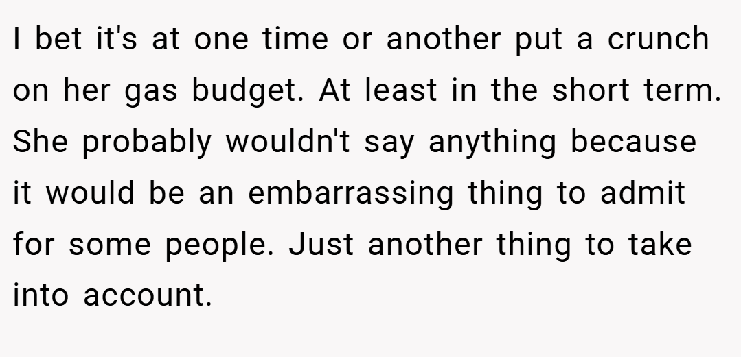 I bet it's at one time or another put a crunch on her gas budget. At least in the short term. She probably wouldn't say anything because it would be an embarrassing thing to admit for some people. Just another thing to take into account.