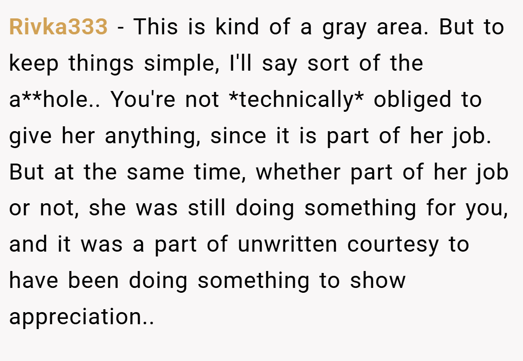 Rivka333 − This is kind of a gray area. But to keep things simple, I'll say sort of the a**hole.. You're not *technically* obliged to give her anything, since it is part of her job. But at the same time, whether part of her job or not, she was still doing something for you, and it was a part of unwritten courtesy to have been doing something to show appreciation..