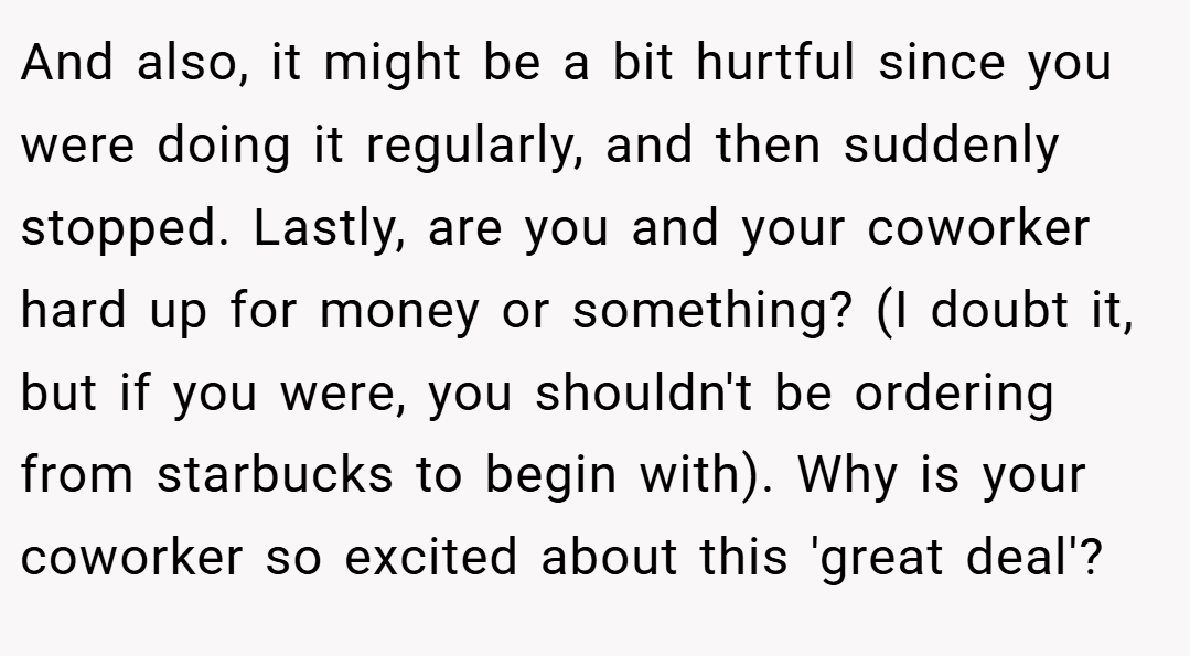 And also, it might be a bit hurtful since you were doing it regularly, and then suddenly stopped. Lastly, are you and your coworker hard up for money or something? (I doubt it, but if you were, you shouldn't be ordering from starbucks to begin with). Why is your coworker so excited about this 'great deal'?