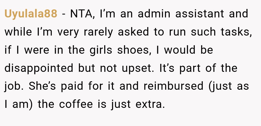 Uyulala88 − NTA, I’m an admin assistant and while I’m very rarely asked to run such tasks, if I were in the girls shoes, I would be disappointed but not upset. It’s part of the job. She’s paid for it and reimbursed (just as I am) the coffee is just extra.