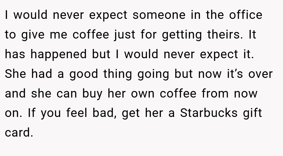 I would never expect someone in the office to give me coffee just for getting theirs. It has happened but I would never expect it. She had a good thing going but now it’s over and she can buy her own coffee from now on. If you feel bad, get her a Starbucks gift card.