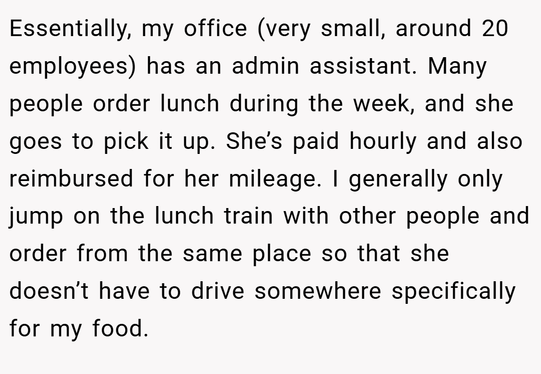 Essentially, my office (very small, around 20 employees) has an admin assistant. Many people order lunch during the week, and she goes to pick it up. She’s paid hourly and also reimbursed for her mileage. I generally only jump on the lunch train with other people and order from the same place so that she doesn’t have to drive somewhere specifically for my food.