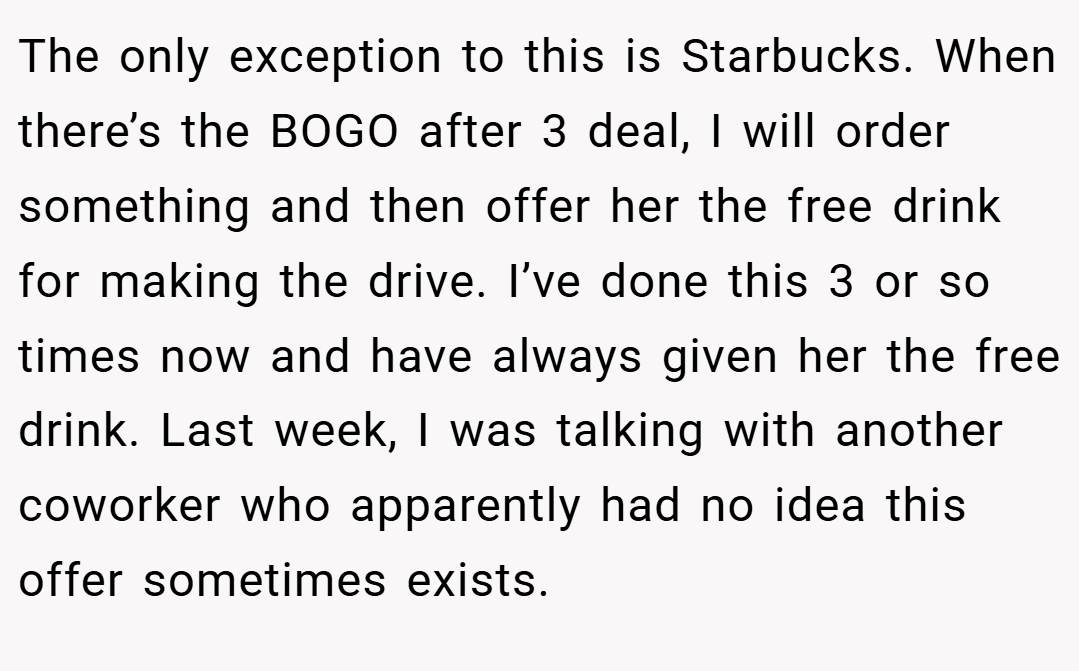 The only exception to this is Starbucks. When there’s the BOGO after 3 deal, I will order something and then offer her the free drink for making the drive. I’ve done this 3 or so times now and have always given her the free drink. Last week, I was talking with another coworker who apparently had no idea this offer sometimes exists.