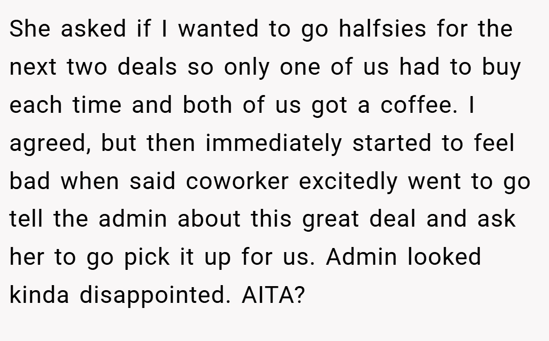 She asked if I wanted to go halfsies for the next two deals so only one of us had to buy each time and both of us got a coffee. I agreed, but then immediately started to feel bad when said coworker excitedly went to go tell the admin about this great deal and ask her to go pick it up for us. Admin looked kinda disappointed. AITA?