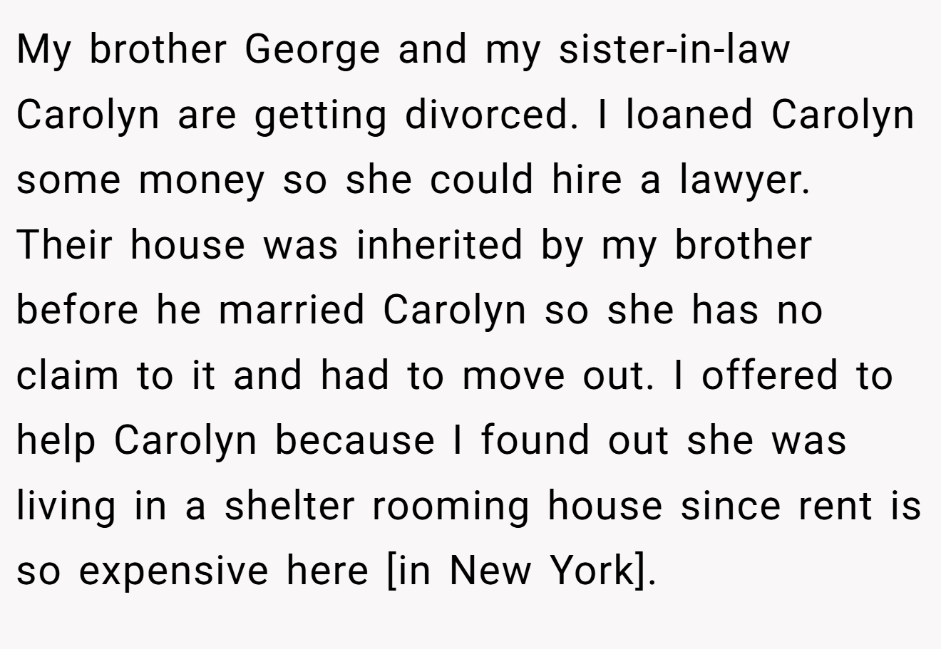My brother George and my sister-in-law Carolyn are getting divorced. I loaned Carolyn some money so she could hire a lawyer. Their house was inherited by my brother before he married Carolyn so she has no claim to it and had to move out. I offered to help Carolyn because I found out she was living in a shelter rooming house since rent is so expensive here [in New York].