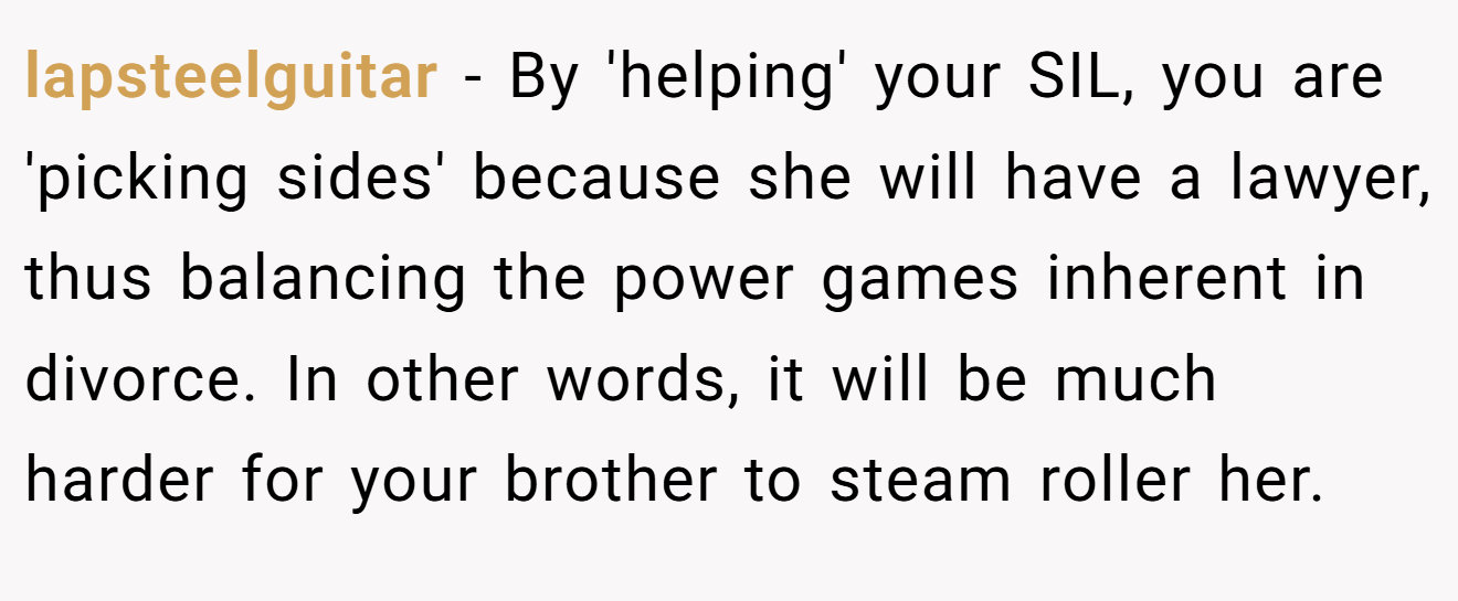 lapsteelguitar - By 'helping' your SIL, you are 'picking sides' because she will have a lawyer, thus balancing the power games inherent in divorce. In other words, it will be much harder for your brother to steam roller her.