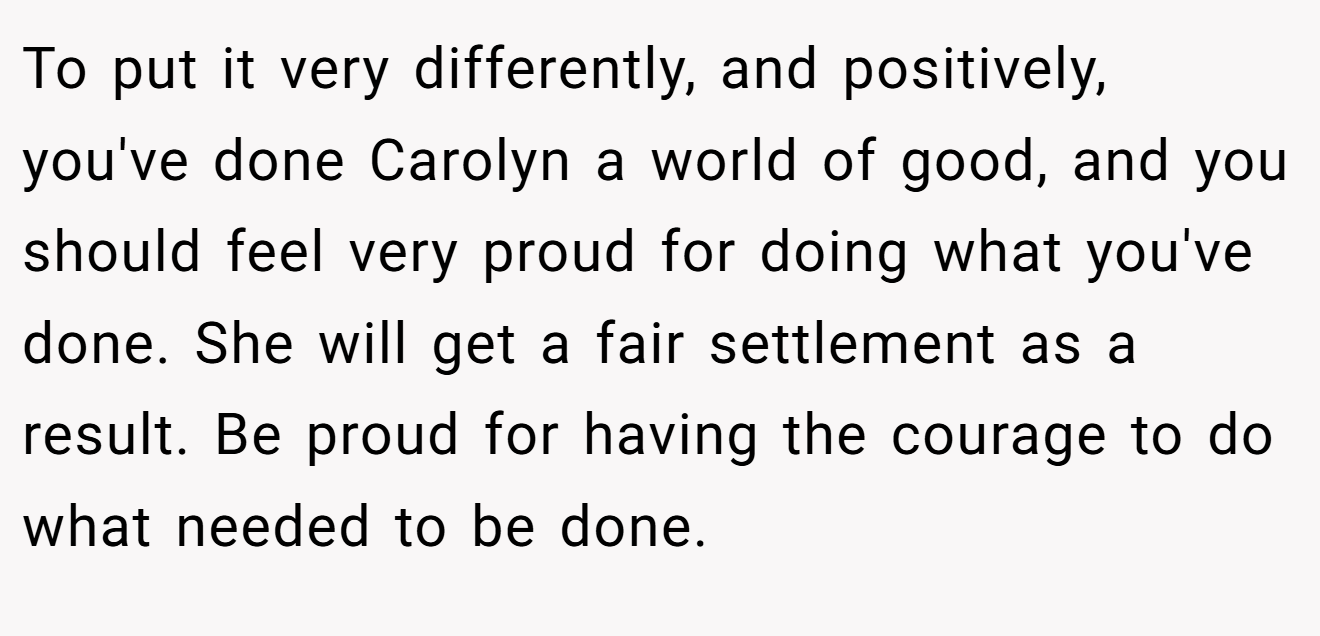 To put it very differently, and positively, you've done Carolyn a world of good, and you should feel very proud for doing what you've done. She will get a fair settlement as a result. Be proud for having the courage to do what needed to be done.