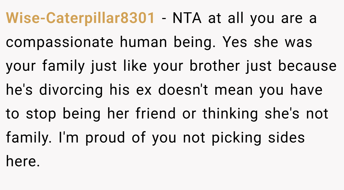 Wise-Caterpillar8301 - NTA at all you are a compassionate human being. Yes she was your family just like your brother just because he's divorcing his ex doesn't mean you have to stop being her friend or thinking she's not family. I'm proud of you not picking sides here.