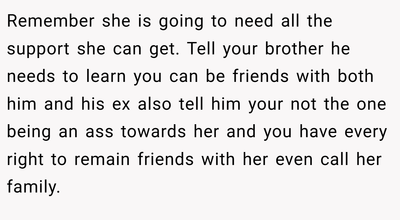 Remember she is going to need all the support she can get. Tell your brother he needs to learn you can be friends with both him and his ex also tell him your not the one being an ass towards her and you have every right to remain friends with her even call her family.