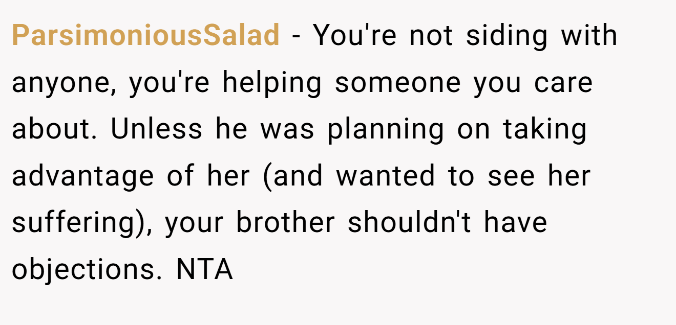 ParsimoniousSalad - You're not siding with anyone, you're helping someone you care about. Unless he was planning on taking advantage of her (and wanted to see her suffering), your brother shouldn't have objections. NTA