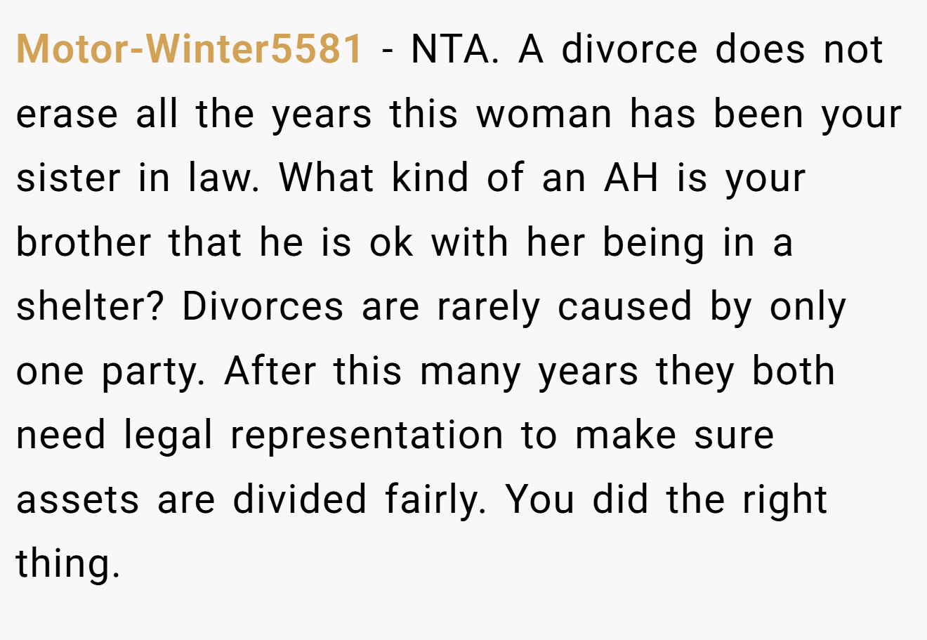 Motor-Winter5581 - NTA. A divorce does not erase all the years this woman has been your sister in law. What kind of an AH is your brother that he is ok with her being in a shelter? Divorces are rarely caused by only one party. After this many years they both need legal representation to make sure assets are divided fairly. You did the right thing.