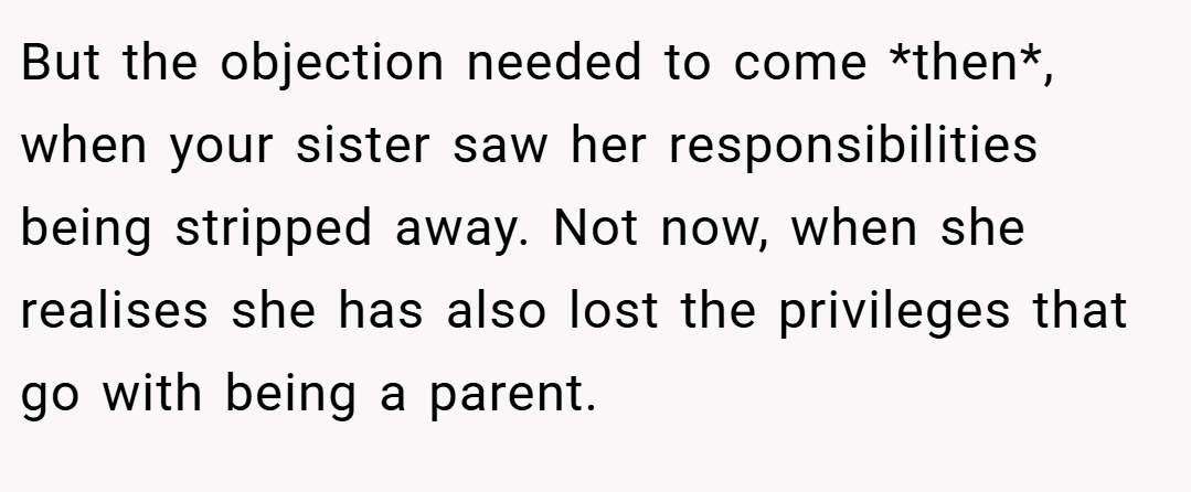 But the objection needed to come *then*, when your sister saw her responsibilities being stripped away. Not now, when she realises she has also lost the privileges that go with being a parent.
