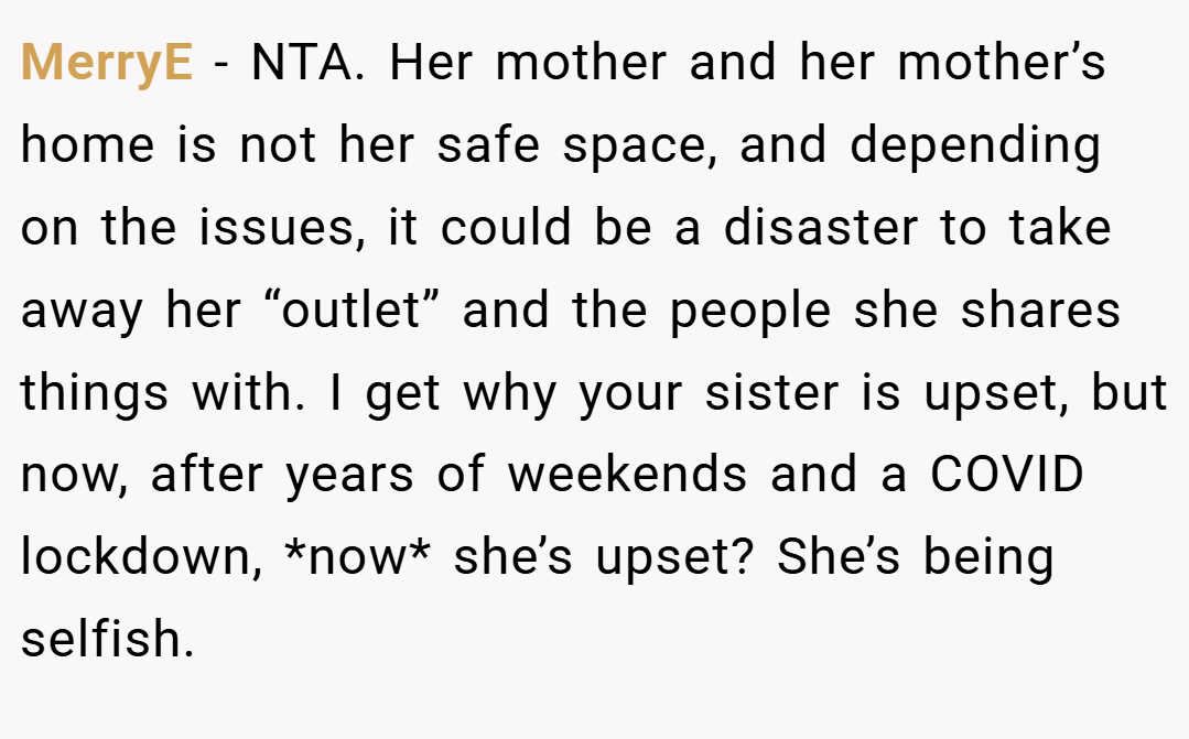 MerryE − NTA. Her mother and her mother’s home is not her safe space, and depending on the issues, it could be a disaster to take away her “outlet” and the people she shares things with. I get why your sister is upset, but now, after years of weekends and a COVID lockdown, *now* she’s upset? She’s being selfish.