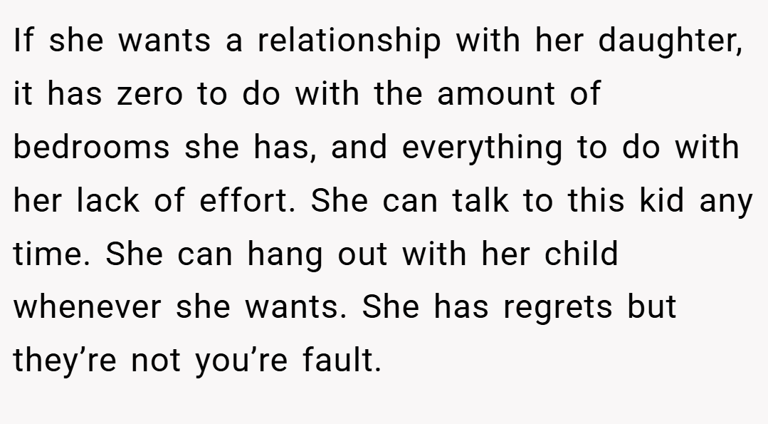 If she wants a relationship with her daughter, it has zero to do with the amount of bedrooms she has, and everything to do with her lack of effort. She can talk to this kid any time. She can hang out with her child whenever she wants. She has regrets but they’re not you’re fault.