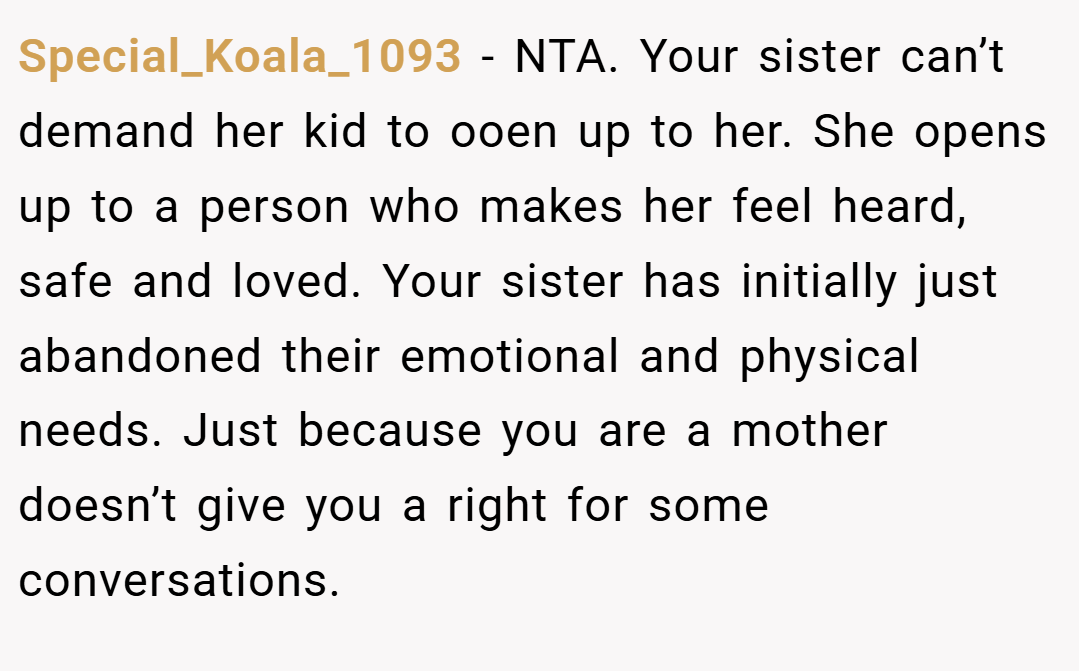 Special_Koala_1093 − NTA. Your sister can’t demand her kid to ooen up to her. She opens up to a person who makes her feel heard, safe and loved. Your sister has initially just abandoned their emotional and physical needs. Just because you are a mother doesn’t give you a right for some conversations.