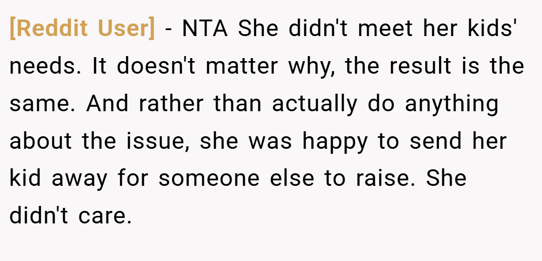 [Reddit User] − NTA She didn't meet her kids' needs. It doesn't matter why, the result is the same. And rather than actually do anything about the issue, she was happy to send her kid away for someone else to raise. She didn't care.