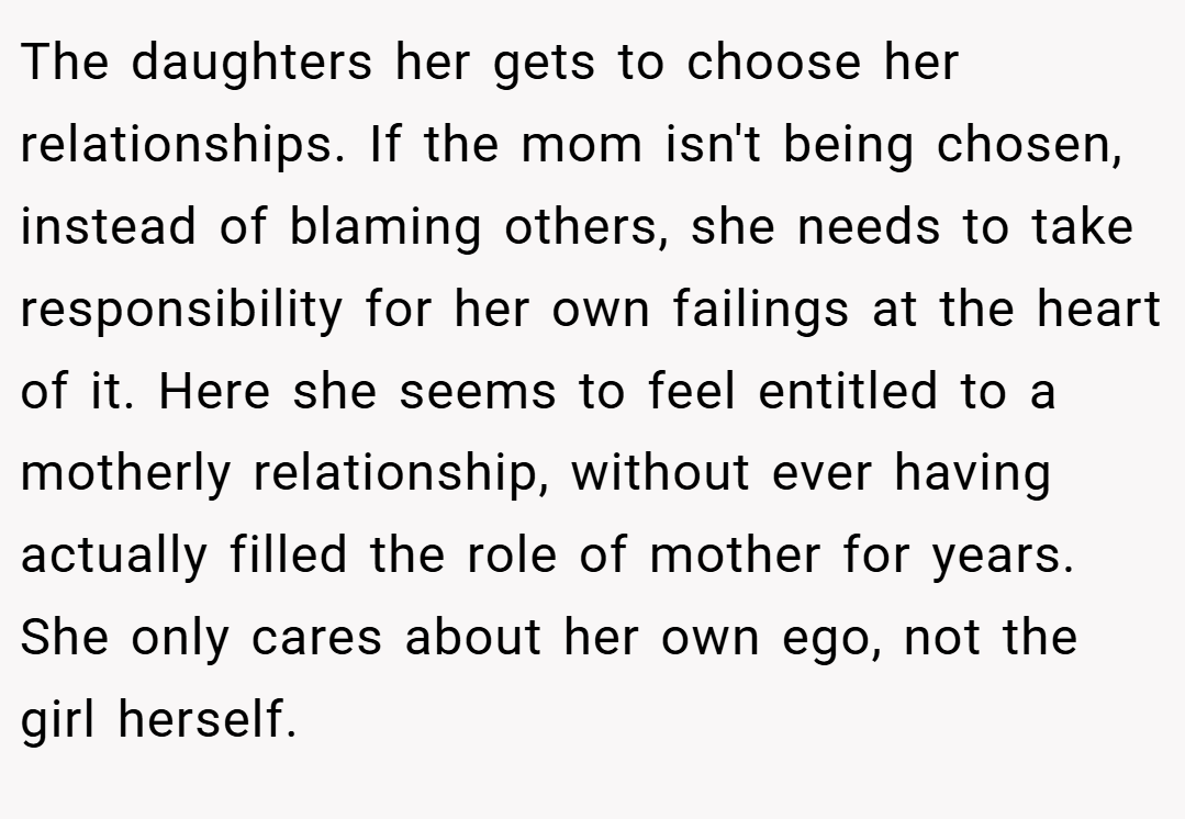 The daughters her gets to choose her relationships. If the mom isn't being chosen, instead of blaming others, she needs to take responsibility for her own failings at the heart of it. Here she seems to feel entitled to a motherly relationship, without ever having actually filled the role of mother for years. She only cares about her own ego, not the girl herself.