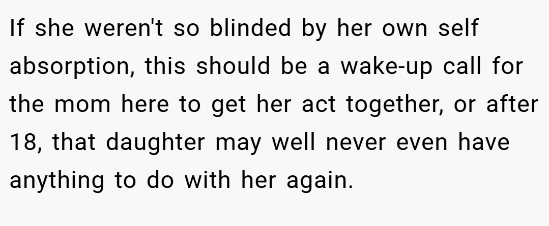 If she weren't so blinded by her own self absorption, this should be a wake-up call for the mom here to get her act together, or after 18, that daughter may well never even have anything to do with her again.