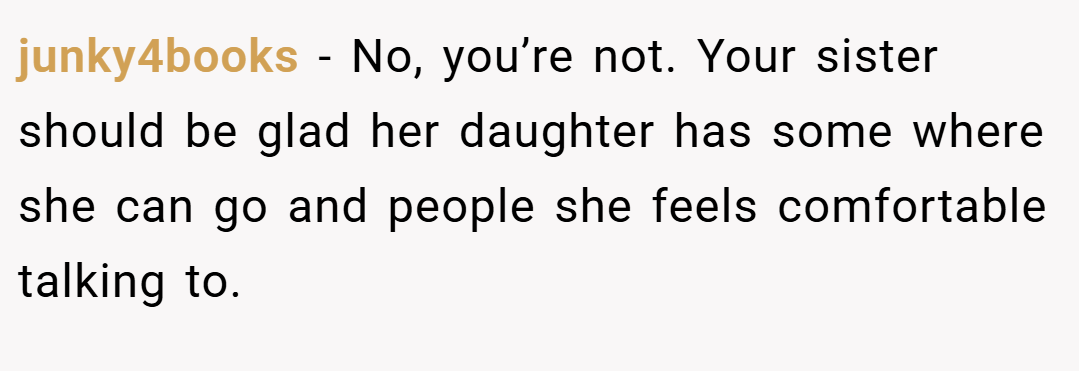 junky4books − No, you’re not. Your sister should be glad her daughter has some where she can go and people she feels comfortable talking to.