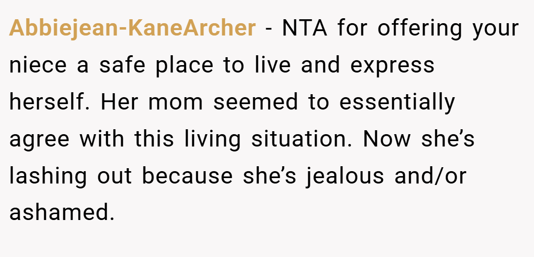 Abbiejean-KaneArcher − NTA for offering your niece a safe place to live and express herself. Her mom seemed to essentially agree with this living situation. Now she’s lashing out because she’s jealous and/or ashamed.