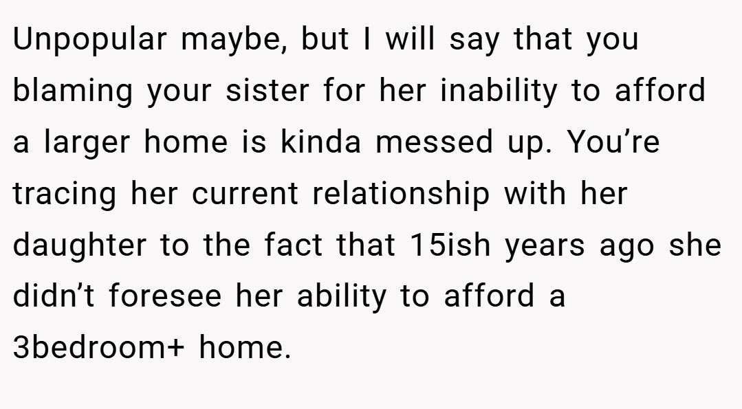 Unpopular maybe, but I will say that you blaming your sister for her inability to afford a larger home is kinda messed up. You’re tracing her current relationship with her daughter to the fact that 15ish years ago she didn’t foresee her ability to afford a 3bedroom+ home.