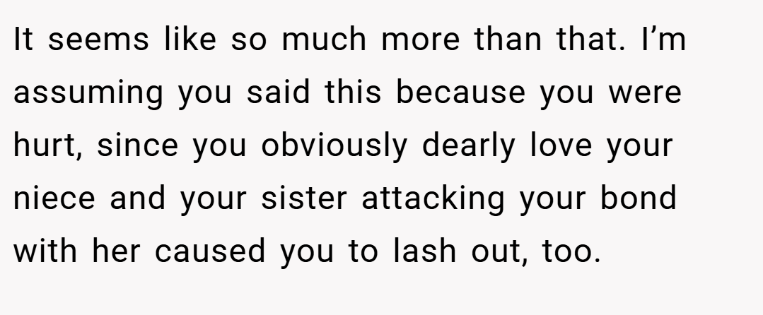 It seems like so much more than that. I’m assuming you said this because you were hurt, since you obviously dearly love your niece and your sister attacking your bond with her caused you to lash out, too.