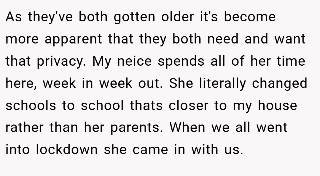 As they've both gotten older it's become more apparent that they both need and want that privacy. My neice spends all of her time here, week in week out. She literally changed schools to school thats closer to my house rather than her parents. When we all went into lockdown she came in with us.