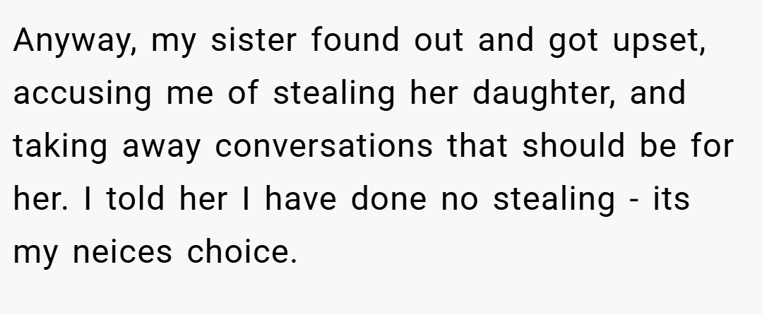 Anyway, my sister found out and got upset, accusing me of stealing her daughter, and taking away conversations that should be for her. I told her I have done no stealing - its my neices choice.