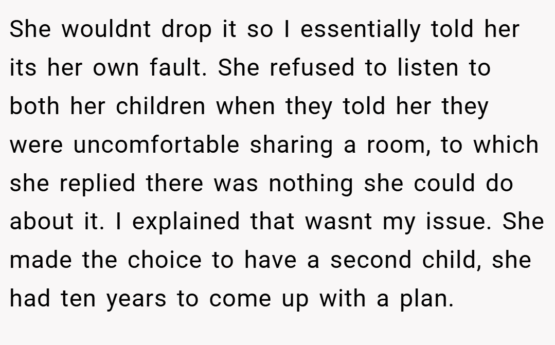 She wouldnt drop it so I essentially told her its her own fault. She refused to listen to both her children when they told her they were uncomfortable sharing a room, to which she replied there was nothing she could do about it. I explained that wasnt my issue. She made the choice to have a second child, she had ten years to come up with a plan.