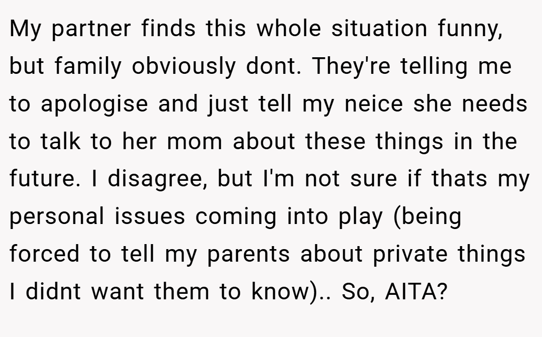 My partner finds this whole situation funny, but family obviously dont. They're telling me to apologise and just tell my neice she needs to talk to her mom about these things in the future. I disagree, but I'm not sure if thats my personal issues coming into play (being forced to tell my parents about private things I didnt want them to know).. So, AITA?