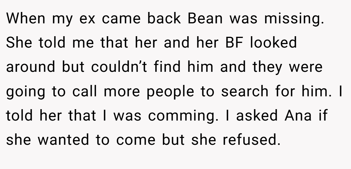 When my ex came back Bean was missing. She told me that her and her BF looked around but couldn’t find him and they were going to call more people to search for him. I told her that I was comming. I asked Ana if she wanted to come but she refused.