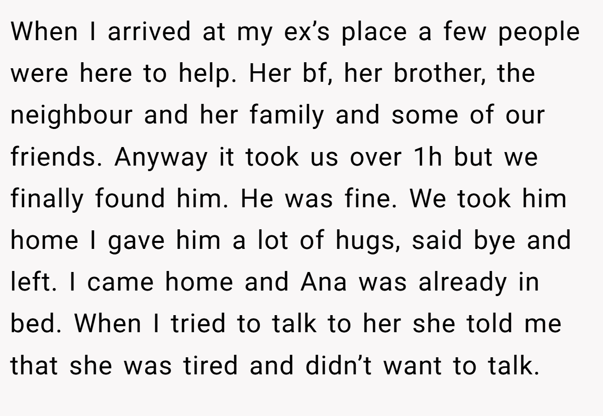 When I arrived at my ex’s place a few people were here to help. Her bf, her brother, the neighbour and her family and some of our friends. Anyway it took us over 1h but we finally found him. He was fine. We took him home I gave him a lot of hugs, said bye and left. I came home and Ana was already in bed. When I tried to talk to her she told me that she was tired and didn’t want to talk.