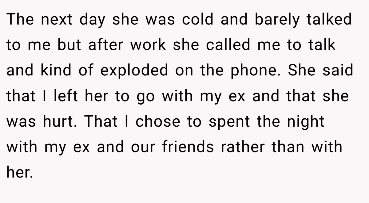 The next day she was cold and barely talked to me but after work she called me to talk and kind of exploded on the phone. She said that I left her to go with my ex and that she was hurt. That I chose to spent the night with my ex and our friends rather than with her.