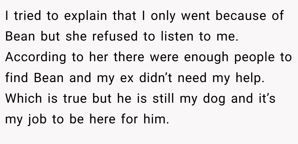I tried to explain that I only went because of Bean but she refused to listen to me. According to her there were enough people to find Bean and my ex didn’t need my help. Which is true but he is still my dog and it’s my job to be here for him.