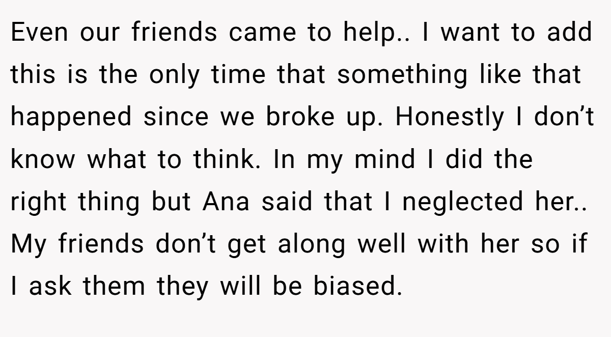 Even our friends came to help.. I want to add this is the only time that something like that happened since we broke up. Honestly I don’t know what to think. In my mind I did the right thing but Ana said that I neglected her.. My friends don’t get along well with her so if I ask them they will be biased.