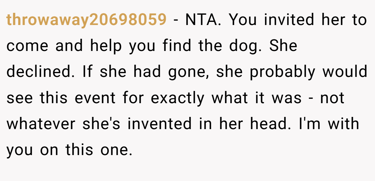 throwaway20698059 − NTA. You invited her to come and help you find the dog. She declined. If she had gone, she probably would see this event for exactly what it was - not whatever she's invented in her head. I'm with you on this one.