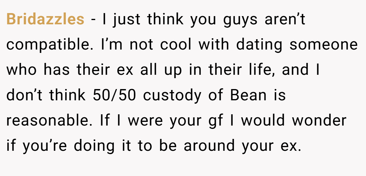 Bridazzles − I just think you guys aren’t compatible. I’m not cool with dating someone who has their ex all up in their life, and I don’t think 50/50 custody of Bean is reasonable. If I were your gf I would wonder if you’re doing it to be around your ex.