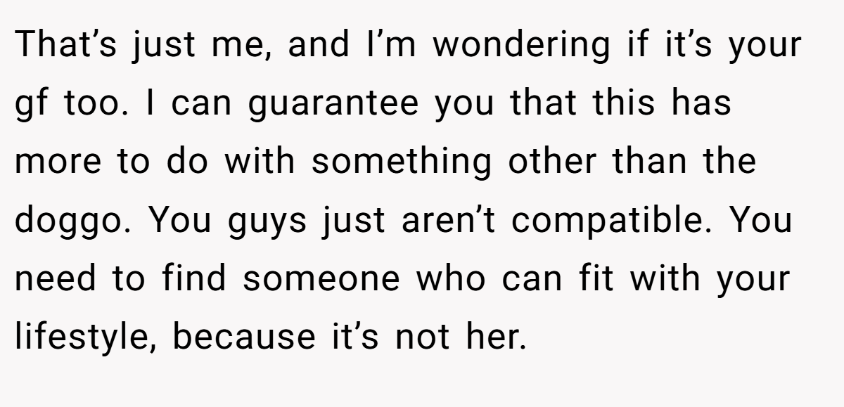 That’s just me, and I’m wondering if it’s your gf too. I can guarantee you that this has more to do with something other than the doggo. You guys just aren’t compatible. You need to find someone who can fit with your lifestyle, because it’s not her.