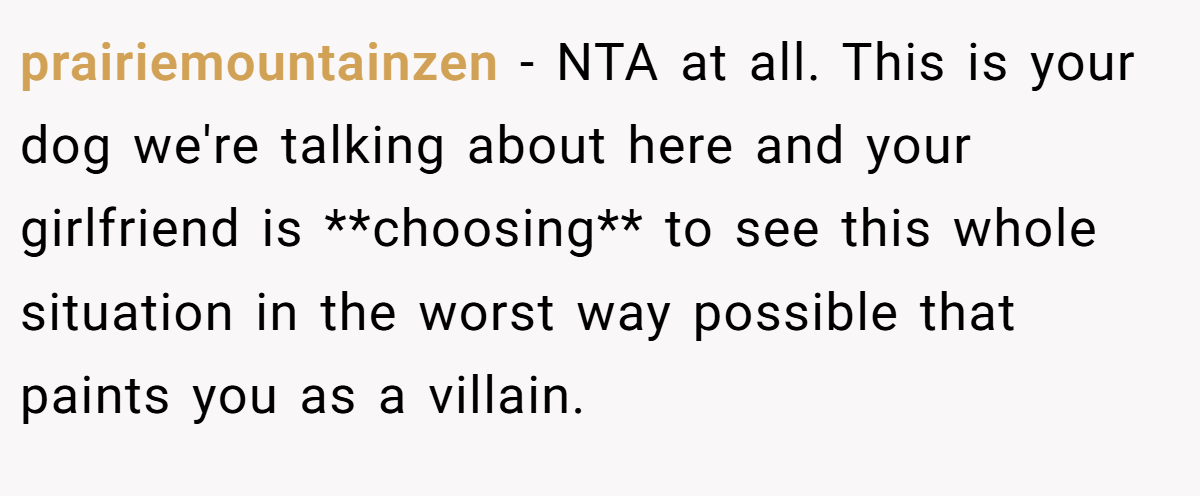 prairiemountainzen − NTA at all. This is your dog we're talking about here and your girlfriend is **choosing** to see this whole situation in the worst way possible that paints you as a villain.