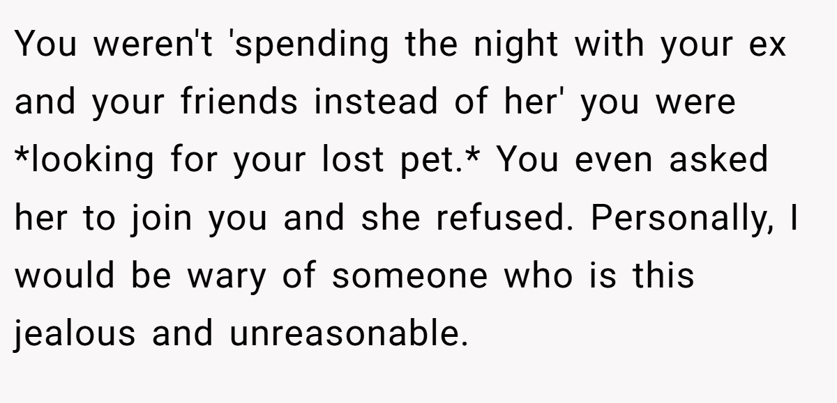 You weren't 'spending the night with your ex and your friends instead of her' you were *looking for your lost pet.* You even asked her to join you and she refused. Personally, I would be wary of someone who is this jealous and unreasonable.