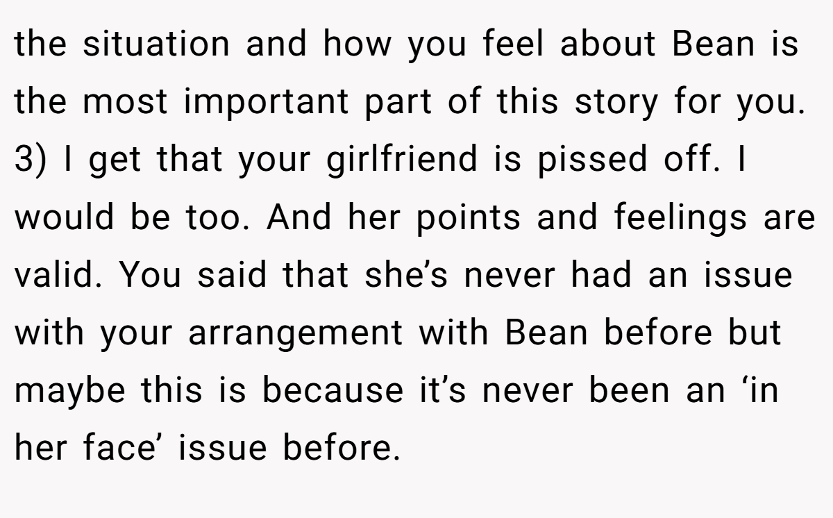 the situation and how you feel about Bean is the most important part of this story for you. 3) I get that your girlfriend is pissed off. I would be too. And her points and feelings are valid. You said that she’s never had an issue with your arrangement with Bean before but maybe this is because it’s never been an ‘in her face’ issue before.