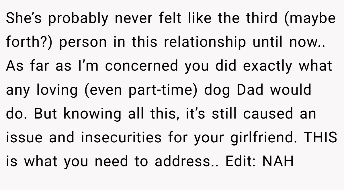 She’s probably never felt like the third (maybe forth?) person in this relationship until now.. As far as I’m concerned you did exactly what any loving (even part-time) dog Dad would do. But knowing all this, it’s still caused an issue and insecurities for your girlfriend. THIS is what you need to address.. Edit: NAH
