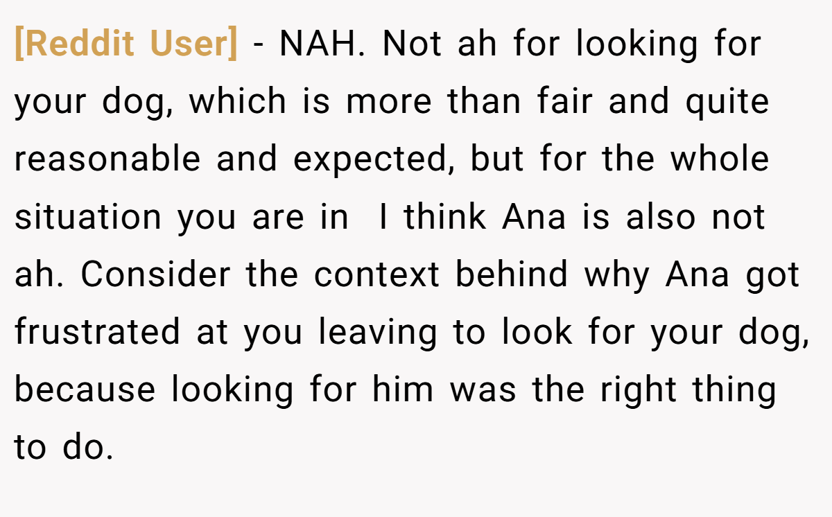 [Reddit User] − NAH. Not ah for looking for your dog, which is more than fair and quite reasonable and expected, but for the whole situation you are in  I think Ana is also not ah. Consider the context behind why Ana got frustrated at you leaving to look for your dog, because looking for him was the right thing to do.