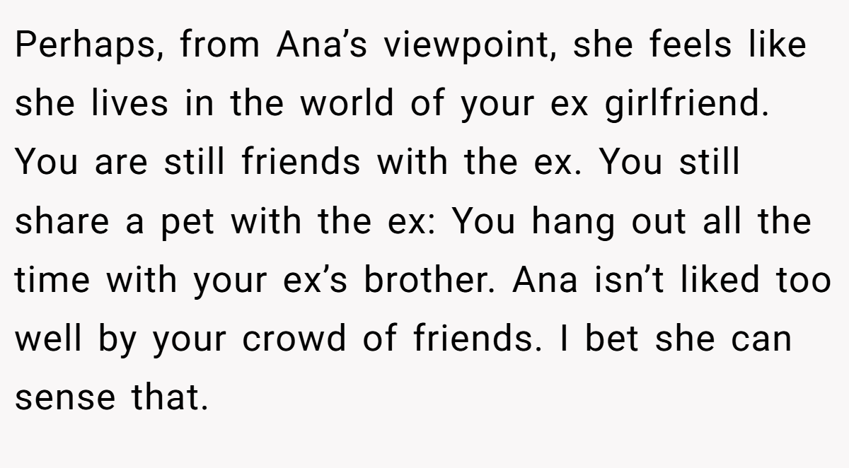 Perhaps, from Ana’s viewpoint, she feels like she lives in the world of your ex girlfriend. You are still friends with the ex. You still share a pet with the ex: You hang out all the time with your ex’s brother. Ana isn’t liked too well by your crowd of friends. I bet she can sense that.