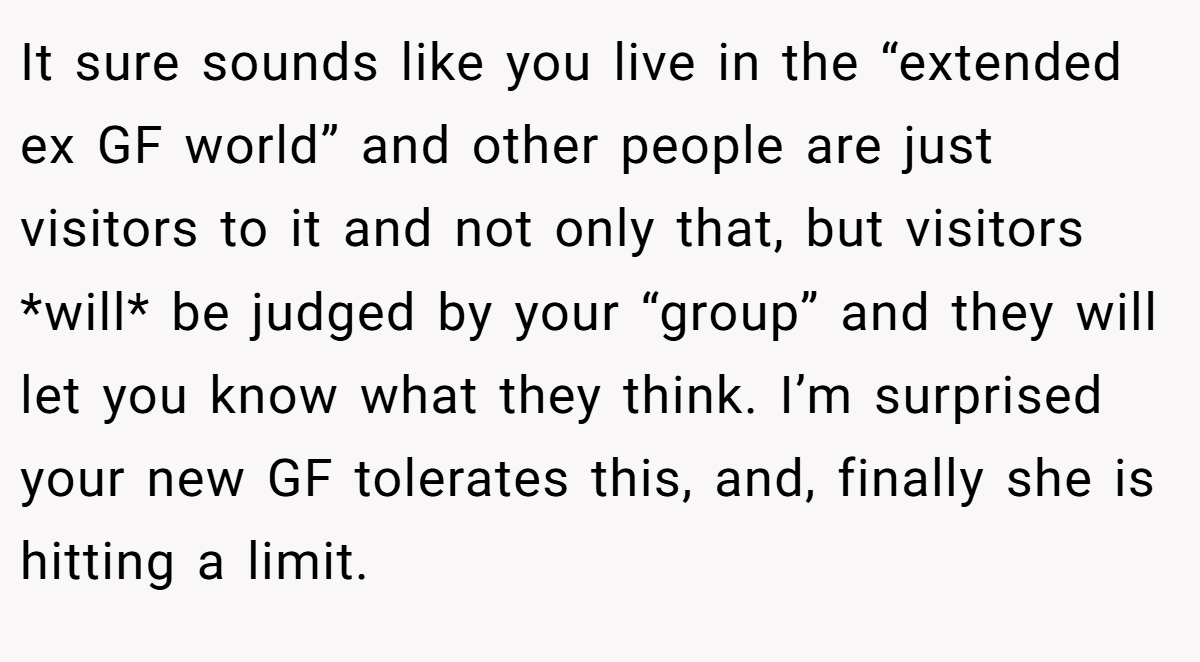 It sure sounds like you live in the “extended ex GF world” and other people are just visitors to it and not only that, but visitors *will* be judged by your “group” and they will let you know what they think. I’m surprised your new GF tolerates this, and, finally she is hitting a limit.