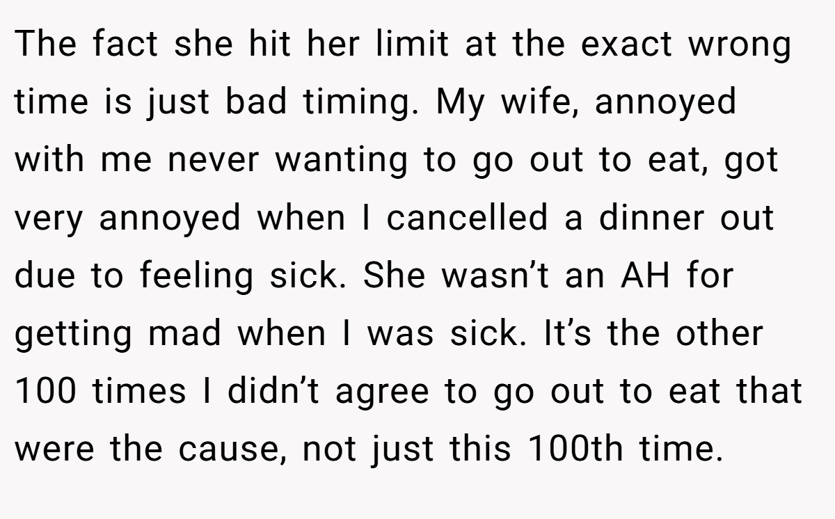 The fact she hit her limit at the exact wrong time is just bad timing. My wife, annoyed with me never wanting to go out to eat, got very annoyed when I cancelled a dinner out due to feeling sick. She wasn’t an AH for getting mad when I was sick. It’s the other 100 times I didn’t agree to go out to eat that were the cause, not just this 100th time.